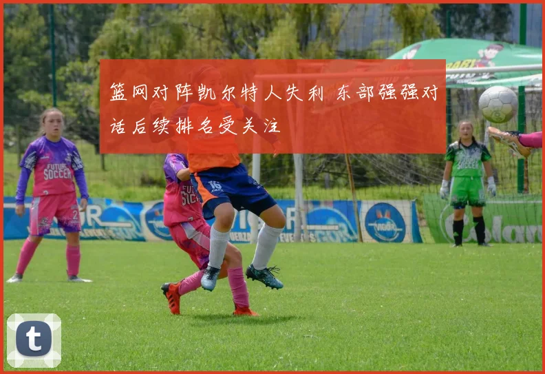 篮网对阵凯尔特人失利 东部强强对话后续排名受关注