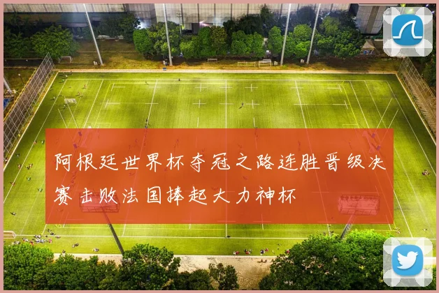 阿根廷世界杯夺冠之路连胜晋级决赛击败法国捧起大力神杯