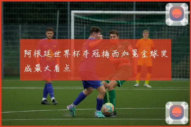 阿根廷世界杯夺冠梅西加冕金球奖成最大看点