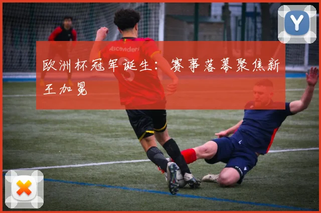 欧洲杯冠军诞生：赛事落幕聚焦新王加冕