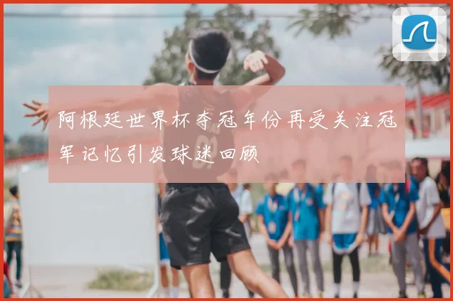 阿根廷世界杯夺冠年份再受关注冠军记忆引发球迷回顾