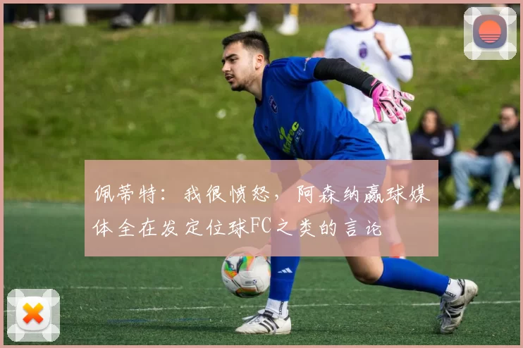 佩蒂特：我很愤怒，阿森纳赢球媒体全在发定位球FC之类的言论