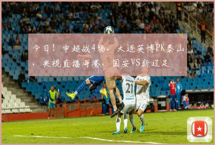 今日！中超战4场，大连英博PK泰山，央视直播海港，国安VS新辽足