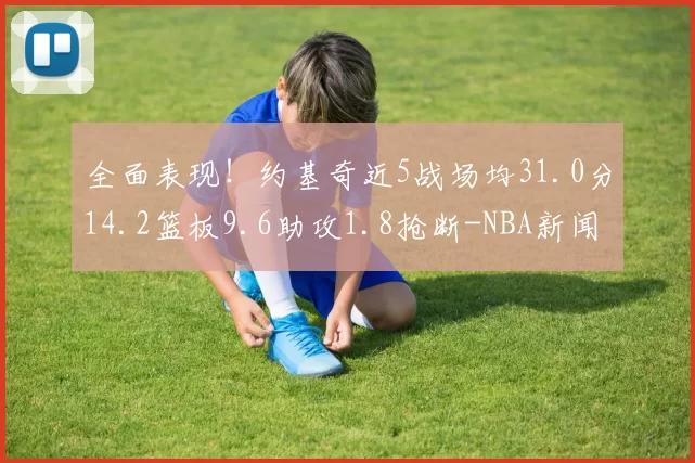 全面表现！约基奇近5战场均31.0分14.2篮板9.6助攻1.8抢断-NBA新闻