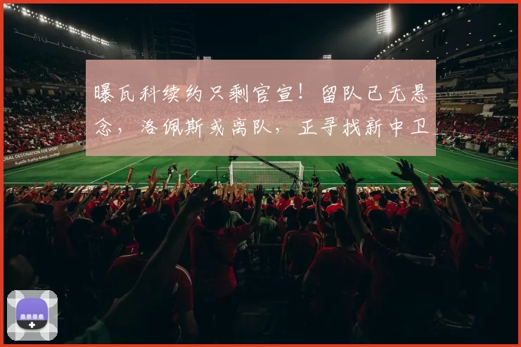 曝瓦科续约只剩官宣！留队已无悬念，洛佩斯或离队，正寻找新中卫