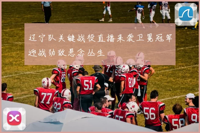 辽宁队关键战役直播来袭卫冕冠军迎战劲敌悬念丛生