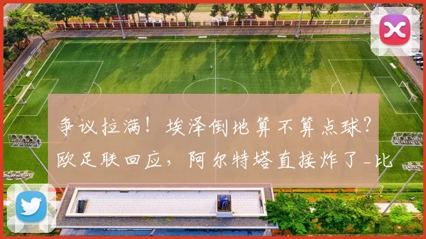 争议拉满！埃泽倒地算不算点球？欧足联回应，阿尔特塔直接炸了_比赛_阿森纳_欧冠