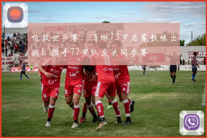 伦敦世乒赛：马琳73岁启蒙教练出战！携手72岁队友共同参赛