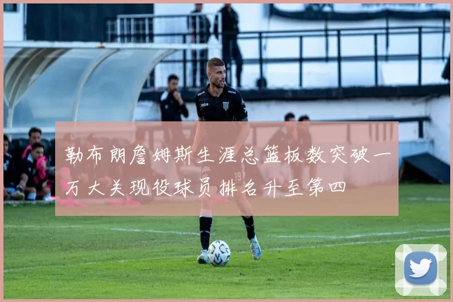 勒布朗詹姆斯生涯总篮板数突破一万大关现役球员排名升至第四