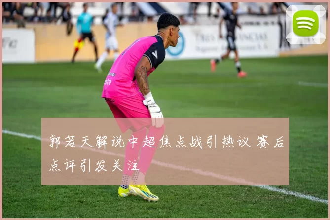 郭若天解说中超焦点战引热议 赛后点评引发关注