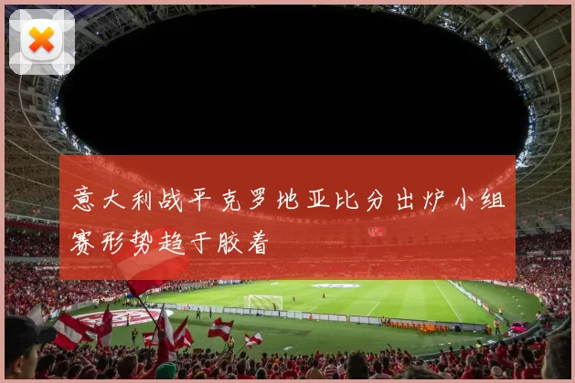 意大利战平克罗地亚比分出炉小组赛形势趋于胶着