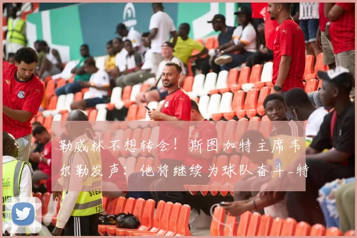 勒威林不想转会！斯图加特主席韦尔勒发声：他将继续为球队奋斗_特马_球迷_足球