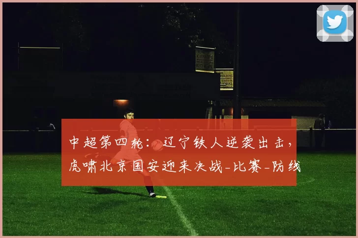 中超第四轮：辽宁铁人逆袭出击，虎啸北京国安迎来决战_比赛_防线_防守