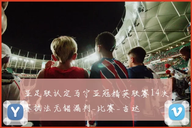 亚足联认定马宁亚冠精英联赛14决赛执法无错漏判_比赛_吉达