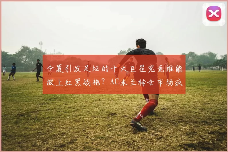 今夏引发足坛的十大巨星究竟谁能披上红黑战袍？AC米兰转会市场疯狂狩猎全面深度解析_概率_军团_罗马