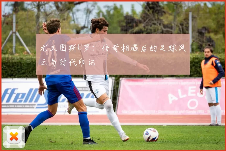 尤文图斯C罗：传奇相遇后的足球风云与时代印记