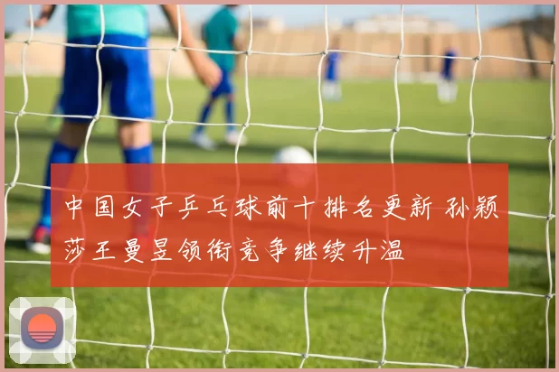 中国女子乒乓球前十排名更新 孙颖莎王曼昱领衔竞争继续升温