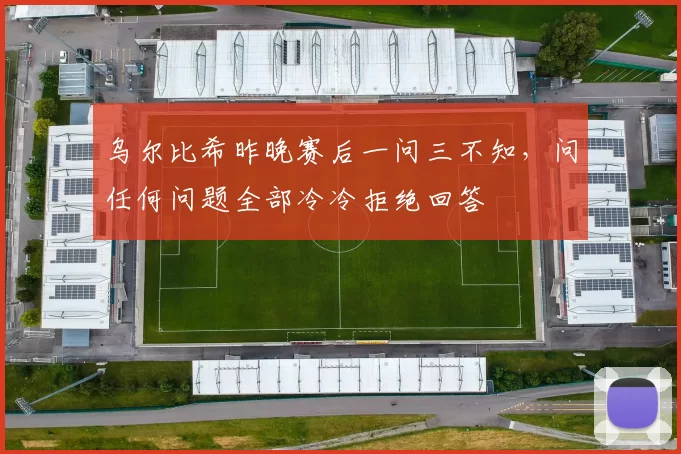 乌尔比希昨晚赛后一问三不知，问任何问题全部冷冷拒绝回答