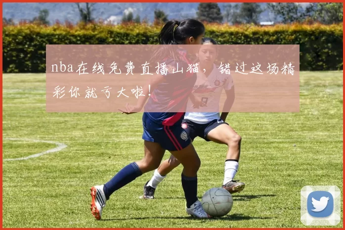nba在线免费直播山猫，错过这场精彩你就亏大啦！