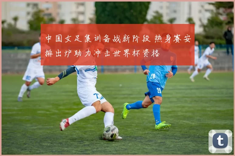 中国女足集训备战新阶段 热身赛安排出炉助力冲击世界杯资格