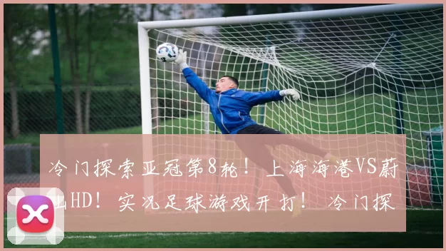 冷门探索亚冠第8轮！上海海港VS蔚山HD！实况足球游戏开打！ 冷门探索亚冠第8轮！上海海港VS蔚山HD！实况足球游戏开打！