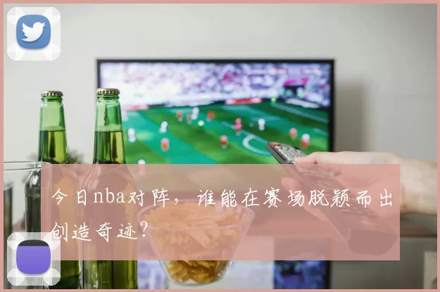 今日nba对阵，谁能在赛场脱颖而出创造奇迹？