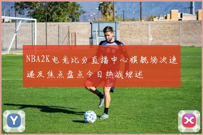 NBA2K电竞比分直播中心旗舰场次速递及焦点盘点今日热战综述
