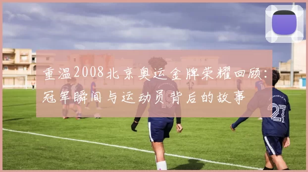 重温2008北京奥运金牌荣耀回顾：冠军瞬间与运动员背后的故事