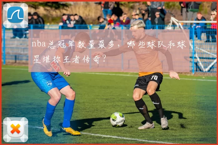 nba总冠军数量最多，哪些球队和球星堪称王者传奇？