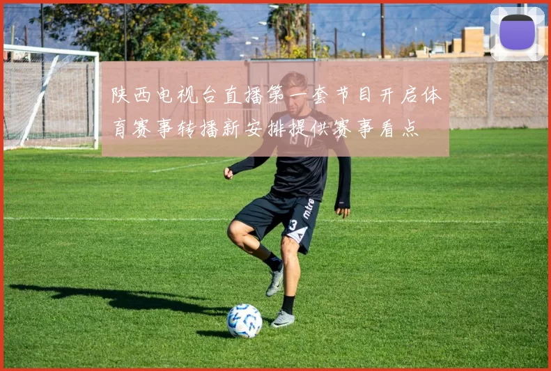 陕西电视台直播第一套节目开启体育赛事转播新安排提供赛事看点