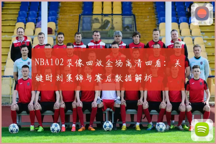 NBA102录像回放全场高清回看：关键时刻集锦与赛后数据解析