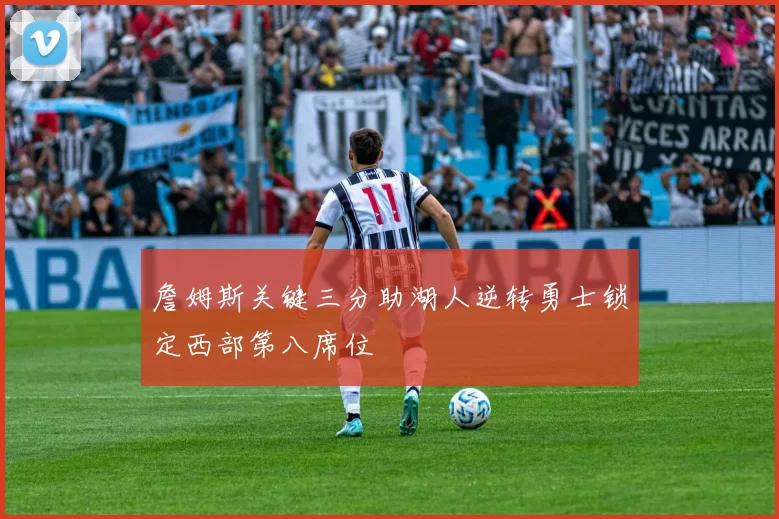 詹姆斯关键三分助湖人逆转勇士锁定西部第八席位