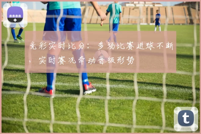 竞彩实时比分：多场比赛进球不断，实时赛况牵动晋级形势