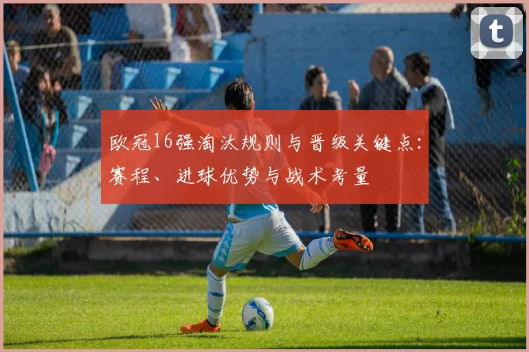 欧冠16强淘汰规则与晋级关键点：赛程、进球优势与战术考量