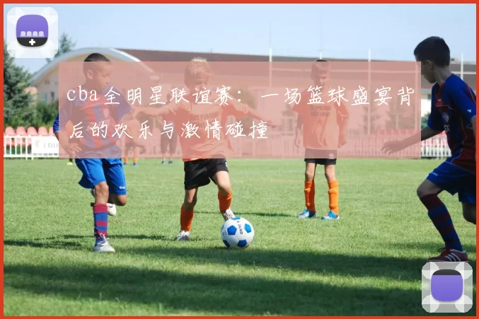 cba全明星联谊赛：一场篮球盛宴背后的欢乐与激情碰撞