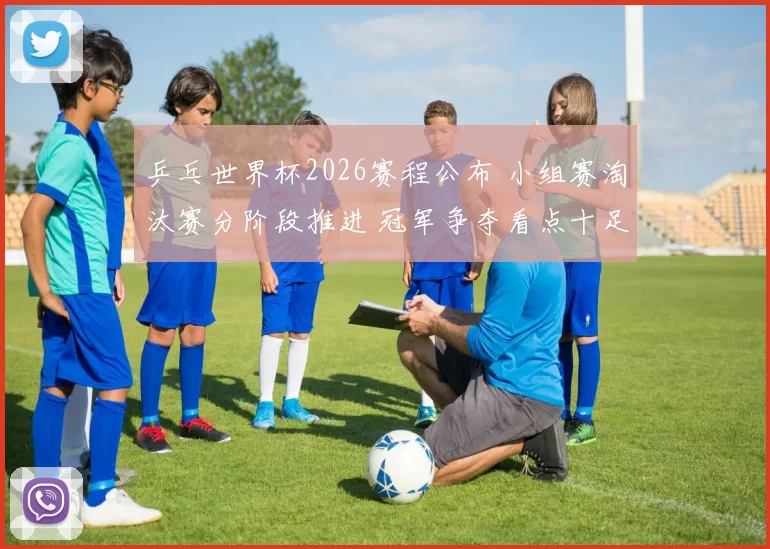 乒乓世界杯2026赛程公布 小组赛淘汰赛分阶段推进 冠军争夺看点十足