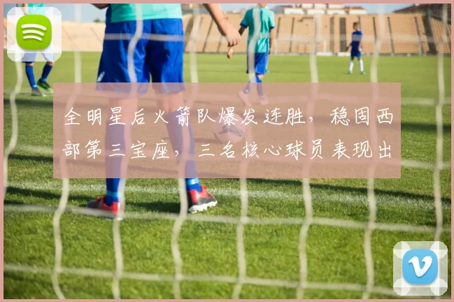 全明星后火箭队爆发连胜，稳固西部第三宝座，三名核心球员表现出色_比赛_本赛季_客场