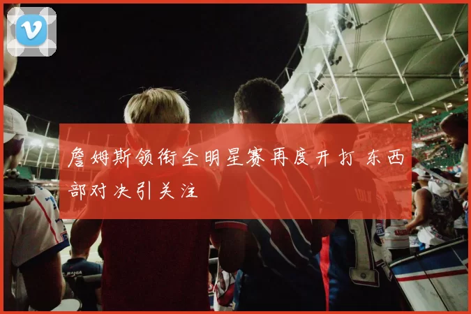 詹姆斯领衔全明星赛再度开打 东西部对决引关注