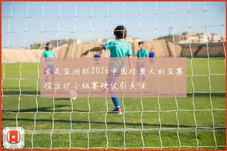 女足亚洲杯2026中国对澳大利亚赛程出炉小组赛硬仗引关注