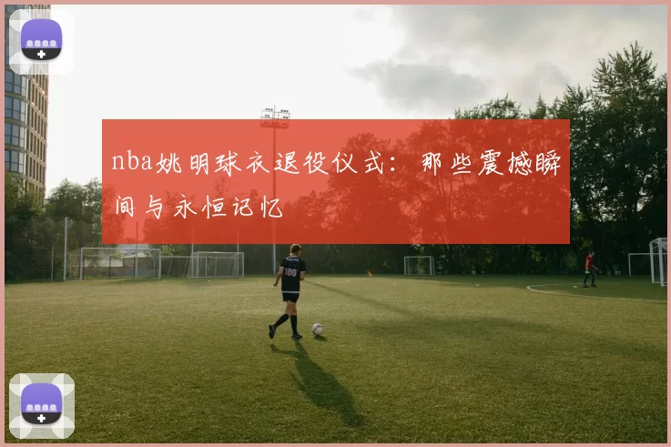 nba姚明球衣退役仪式：那些震撼瞬间与永恒记忆
