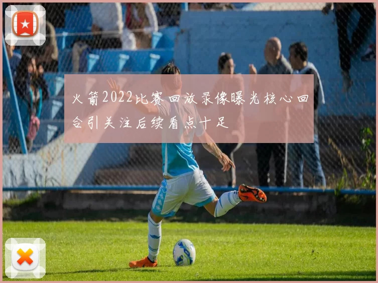 火箭2022比赛回放录像曝光核心回合引关注后续看点十足