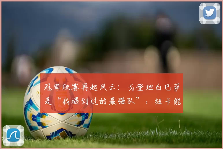 冠军联赛再起风云：戈登坦白巴萨是“我遇到过的最强队”，纽卡能否在诺坎普上演奇迹？