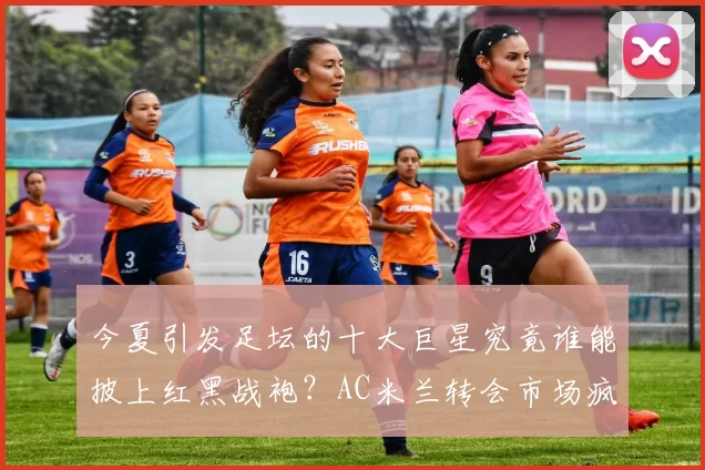 今夏引发足坛的十大巨星究竟谁能披上红黑战袍？AC米兰转会市场疯狂狩猎全面深度解析_概率_军团_罗马