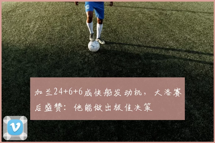 加兰24+6+6成快船发动机，大洛赛后盛赞：他能做出极佳决策