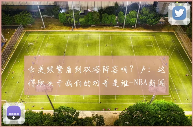 会更频繁看到双塔阵容吗？卢：这得取决于我们的对手是谁-NBA新闻