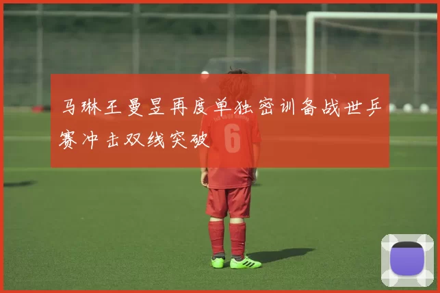 马琳王曼昱再度单独密训备战世乒赛冲击双线突破