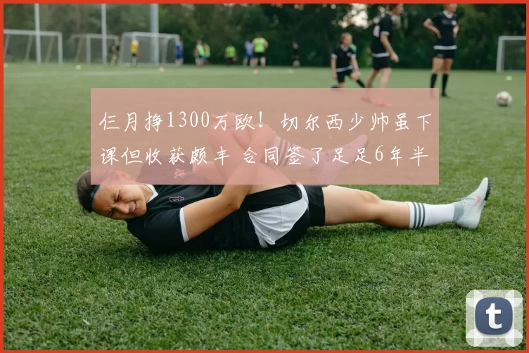 仨月挣1300万欧！切尔西少帅虽下课但收获颇丰 合同签了足足6年半