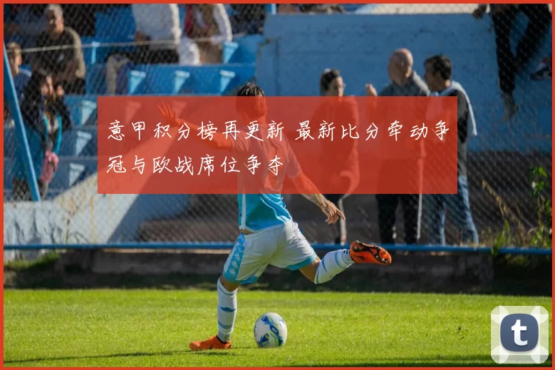 意甲积分榜再更新 最新比分牵动争冠与欧战席位争夺