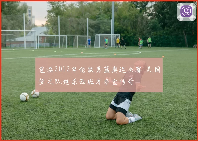 重温2012年伦敦男篮奥运决赛 美国梦之队绝杀西班牙夺金传奇