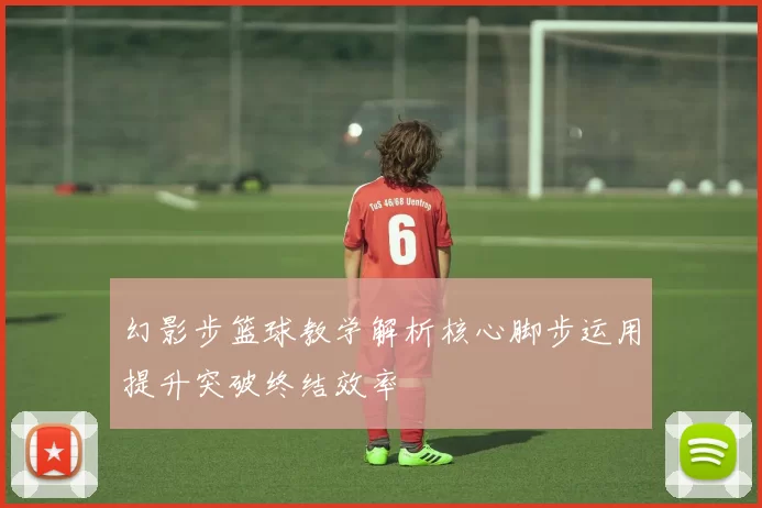 幻影步篮球教学解析核心脚步运用提升突破终结效率